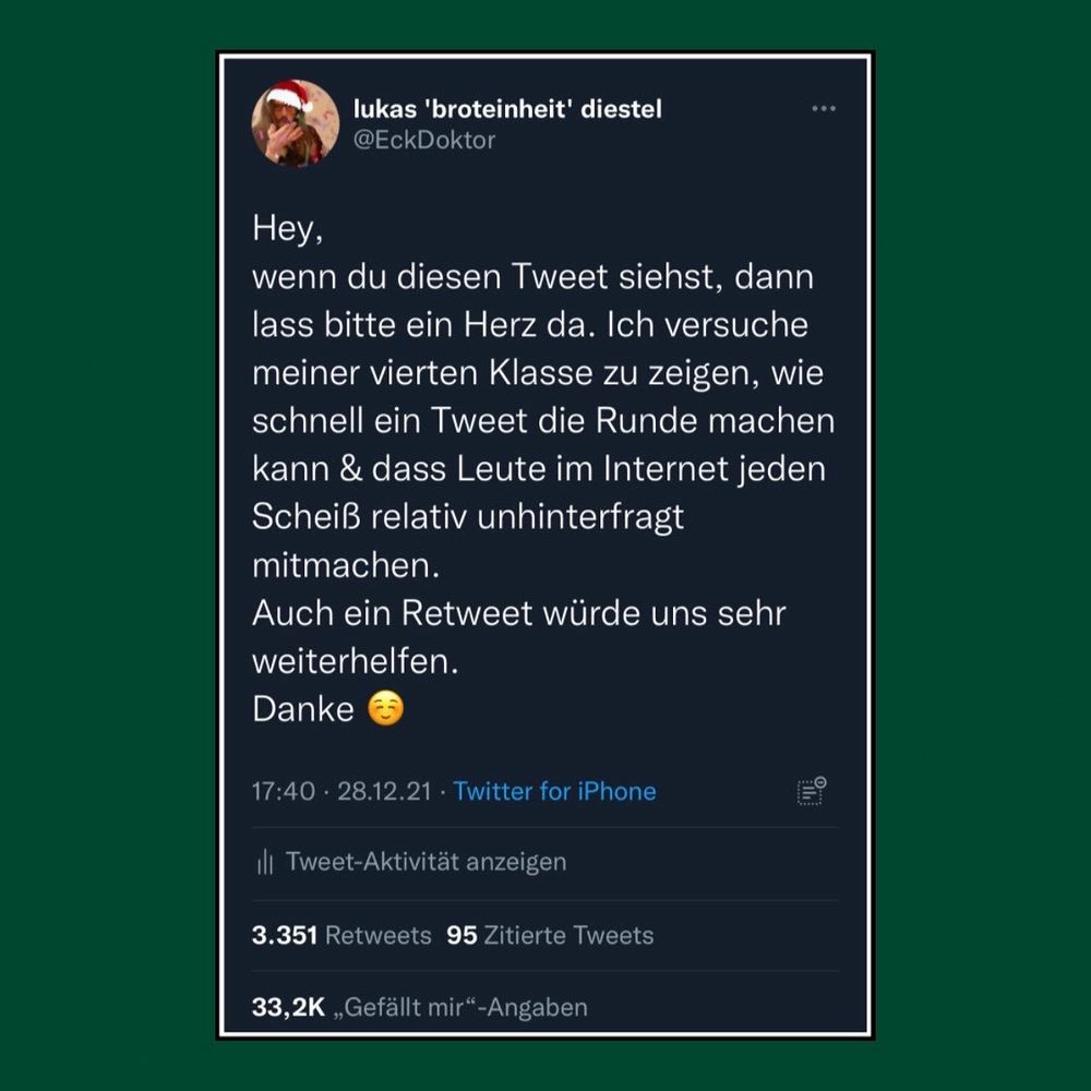 screenshot von einem tweet von mit mit 32tausend favs:

"Hey,
wenn du diesen Tweet siehst, dann lass bitte ein Herz da. Ich versuche meiner vierten Klasse zu zeigen, wie schnell ein Tweet die Runde machen kann & dass Leute im Internet jeden Scheiß relativ unhinterfragt mitmachen.
Auch ein Retweet würde uns sehr weiterhelfen.
Danke"

