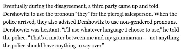 Eventually during the disagreement, a third party came up and told Dershowitz to use the pronoun “they” for the pierogi salesperson. When the police arrived, they also advised Dershowitz to use non-gendered pronouns. Dershowitz was hesitant. “I’ll use whatever language I choose to use,” he told the police. “That’s a matter between me and my grammarian — not anything the police should have anything to say over.”