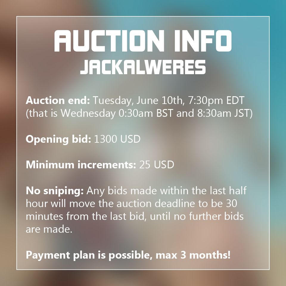 Auction info Jackalweres

Auction ends on Tuesday, June 10th at 7:30pm EDT which is Wednesday 0:30am BST and 8:30am JST

The opening bid is 1300 USD

The minimum bid increment is 25 USD

There is a so-called anti-sniping rule in effect. Any bids made within the last half hour will move the auction deadline to be 30 minutes from the last bid, until no further bids are made.

Payment plans are possible with a maximum of 3 months time. These will be discussed in private. The piece will not be shipped out until the full payment is completed.

As mentioned in the OP, the shipping cost is included in the price.