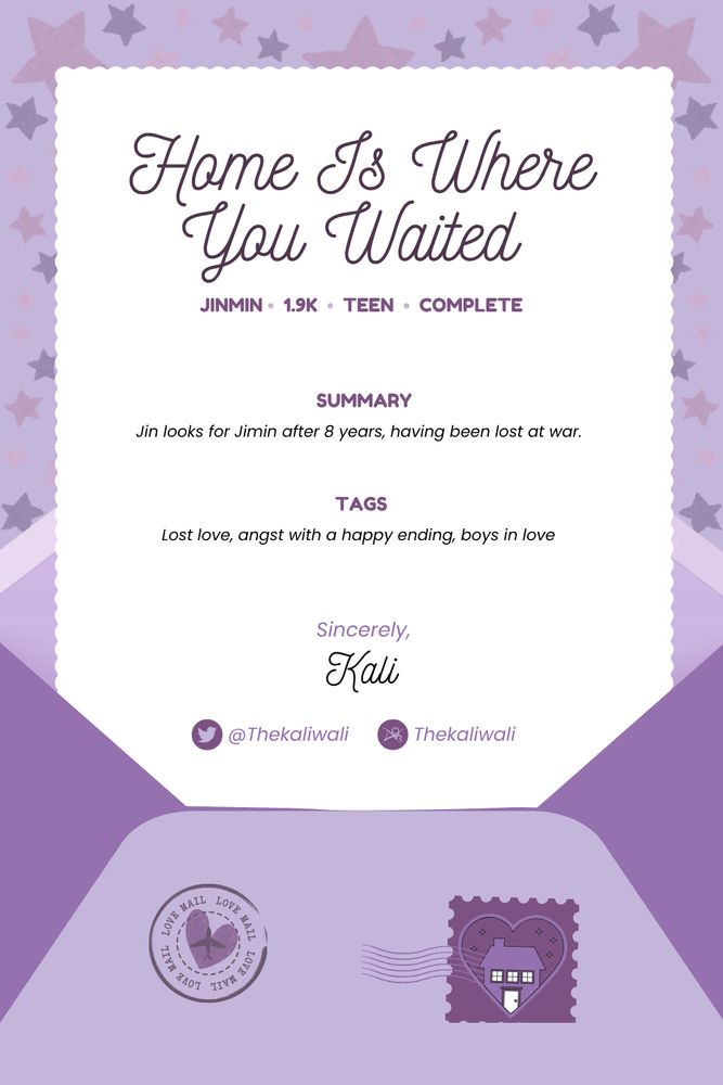 Graphic is an open envelope with a page with scalloped edges coming out of it. There are two stamps on the envelope, one being the BTS Homecoming logo. The background is stars in various shades of purple.

The letter says:
Home Is Where You Waited
Jinmin
1.9k
Teen
Complete

Summary
Jin looks for Jimin after 8 years, having been lost at war.

Tags
Lost love, angst with a happy ending, boys in love

Sincerely,
Kali


X: @Thekaliwali
Ao3: Thekaliwali