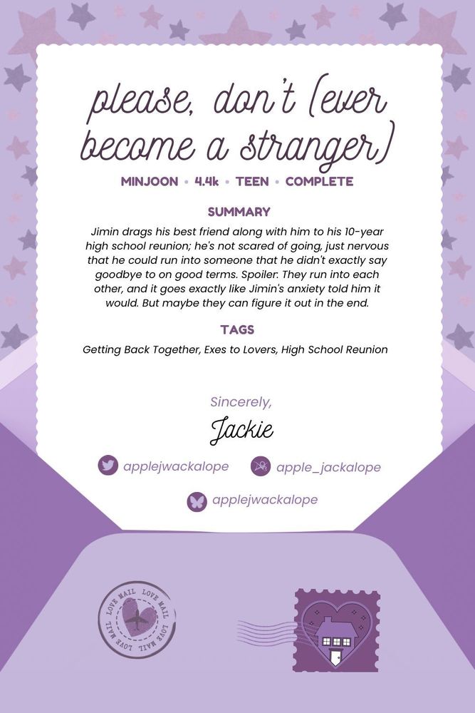 Graphic is an open envelope with a page with scalloped edges coming out of it. There are two stamps on the envelope, one being the BTS Homecoming logo. The background is stars in various shades of purple.

The letter says:

please, don't (ever become a stranger)

MINJOON  
 4.4k 
TEEN  
COMPLETE

Summary

Jimin drags his best friend along with him to his 10-year high school reunion; he's not scared of going, just nervous that he could run into someone that he didn't exactly say goodbye to on good terms.

Spoiler: They run into each other, and it goes exactly like Jimin's anxiety told him it would.

But maybe they can figure it out in the end.

Tags

Getting Back Together, Exes to Lovers, High School Reunion

Sincerely
Jackie

X: applejwackalope
Ao3: apple_jackalope
Bluesky: applejwackalope
