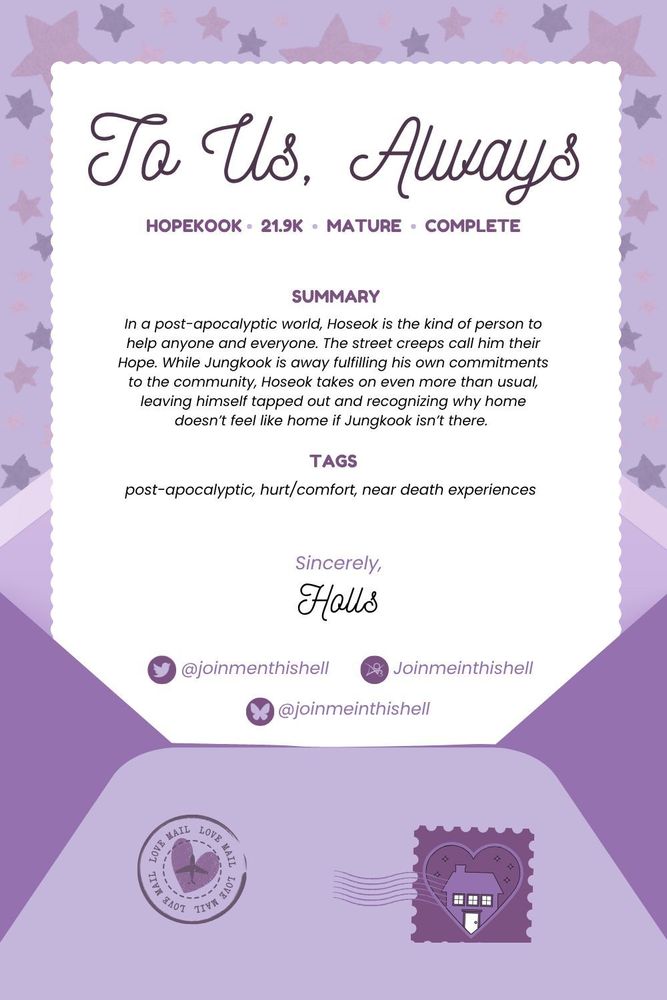 Graphic is an open envelope with a page with scalloped edges coming out of it. There are two stamps on the envelope, one being the BTS Homecoming logo. The background is stars in various shades of purple.

The letter says:
To Us, Always
Hopekook
21.9k
Mature
Complete

Summary
In a post-apocalyptic world, Hoseok is the kind of person to help anyone and everyone. The street creeps call him their Hope. While Jungkook is away fulfilling his own commitments to the community, Hoseok takes on even more than usual, leaving himself tapped out and recognizing why home doesn’t feel like home if Jungkook isn’t there.

Tags
post-apocalyptic, hurt/comfort, near death experiences

Sincerely,
Holls


X: @joinmenthishell
Ao3: Joinmeinthishell
Bluesky: @joinmeinthishell