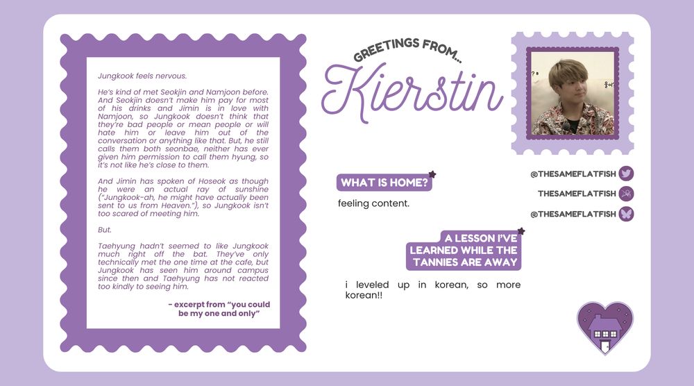 Greetings from... Kierstin

X, Bluesky + Ao3: thesameflatfish


What is home?
feeling content. 

A lesson I've learned while the tannies are away: i leveled up in korean, so more korean!! 

Featured excerpt from "you could be my one and only":

Jungkook feels nervous. 

He’s kind of met Seokjin and Namjoon before. And Seokjin doesn’t make him pay for most of his drinks and Jimin is in love with Namjoon, so Jungkook doesn’t think that they’re bad people or mean people or will hate him or leave him out of the conversation or anything like that. But, he still calls them both seonbae, neither has ever given him permission to call them hyung, so it’s not like he’s close to them.
 
And Jimin has spoken of Hoseok as though he were an actual ray of sunshine (“Jungkook-ah, he might have actually been sent to us from Heaven.”), so Jungkook isn’t too scared of meeting him. 

But. 

Taehyung hadn’t seemed to like Jungkook much right off the bat. They’ve only technically met the one time at the cafe, but Jungkook has seen him around campus since then and Taehyung has not reacted too kindly to seeing him. 