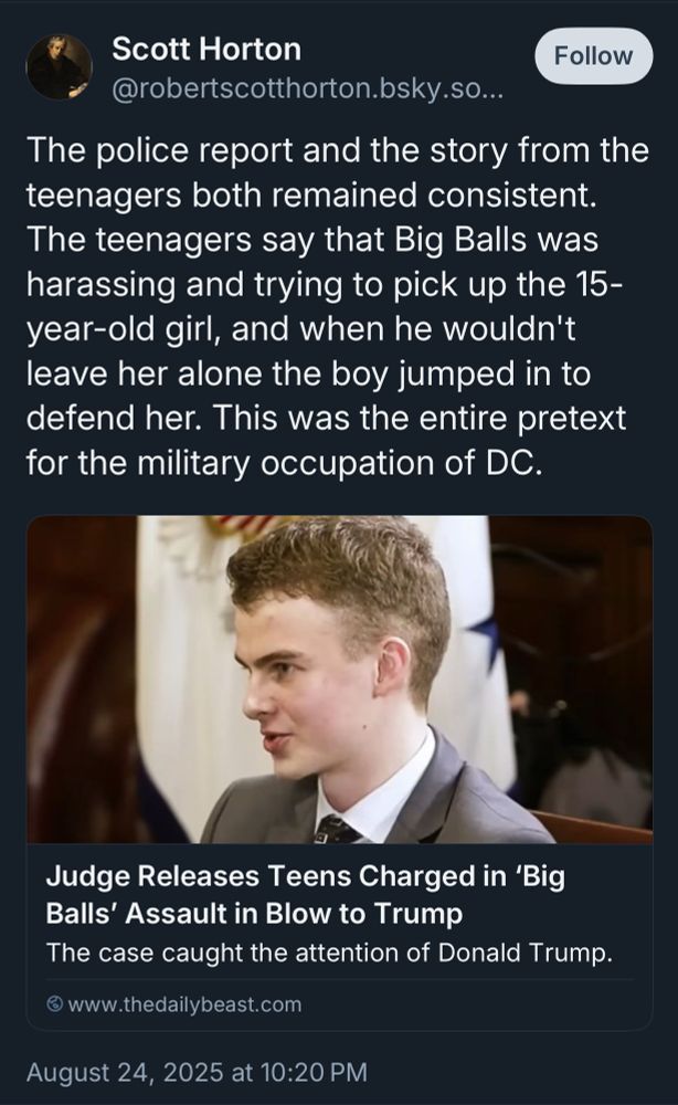 Scott Horton Follow @robertscotthorton.bsky.so... The police report and the story from the teenagers both remained consistent. The teenagers say that Big Balls was harassing and trying to pick up the 15-year-old girl, and when he wouldn't leave her alone the boy jumped in to defend her. This was the entire pretext for the military occupation of DC. Judge Releases Teens Charged in 'Big Balls' Assault in Blow to Trump The case caught the attention of Donald Trump. © www.thedailybeast.com August 24, 2025 at 10:20 PM