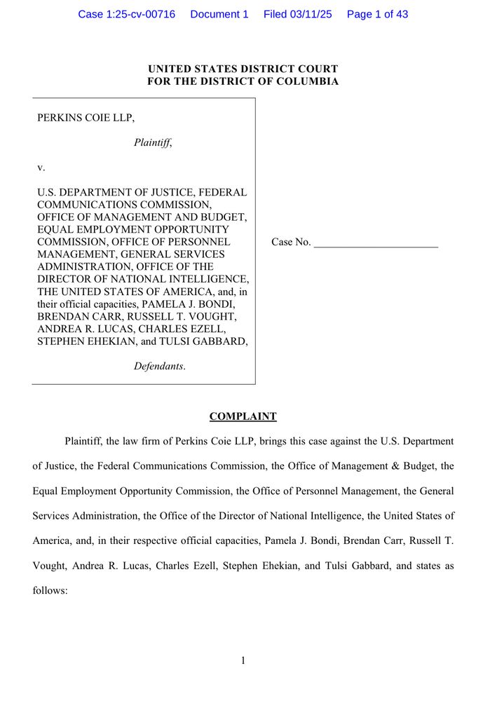 Case 1:25-cv-00716 Document 1
Filed 03/11/25
Page 1 of 43
UNITED STATES DISTRICT COURT FOR THE DISTRICT OF COLUMBIA
PERKINS COIE LLP,
Plaintiff,
V.
U.S. DEPARTMENT OF JUSTICE, FEDERAL COMMUNICATIONS COMMISSION, OFFICE OF MANAGEMENT AND BUDGET, EQUAL EMPLOYMENT OPPORTUNITY COMMISSION, OFFICE OF PERSONNEL MANAGEMENT, GENERAL SERVICES ADMINISTRATION, OFFICE OF THE DIRECTOR OF NATIONAL INTELLIGENCE, THE UNITED STATES OF AMERICA, and, In their official capacities, PAMELA J. BONDI, BRENDAN CARR, RUSSELL T. VOUGHT, ANDREA R. LUCAS, CHARLES EZELL, STEPHEN EHEKIAN, and TULSI GABBARD,
Defendants.
Case No.
COMPLAINT
Plaintiff, the law firm of Perkins Coie LLP, brings this case against the U.S. Department
of Justice, the Federal Communications Commission, the Office of Management & Budget, the Equal Employment Opportunity Commission, the Office of Personnel Management, the General Services Administration, the Office of the Director of National Intelligence, the United States of America, and, in their respective official capacities, Pamela J. Bondi, Brendan Carr, Russell T.
Vought, Andrea R. Lucas, Charles Ezell, Stephen Ehekian, and Tulsi Gabbard, and states as
follows:
1