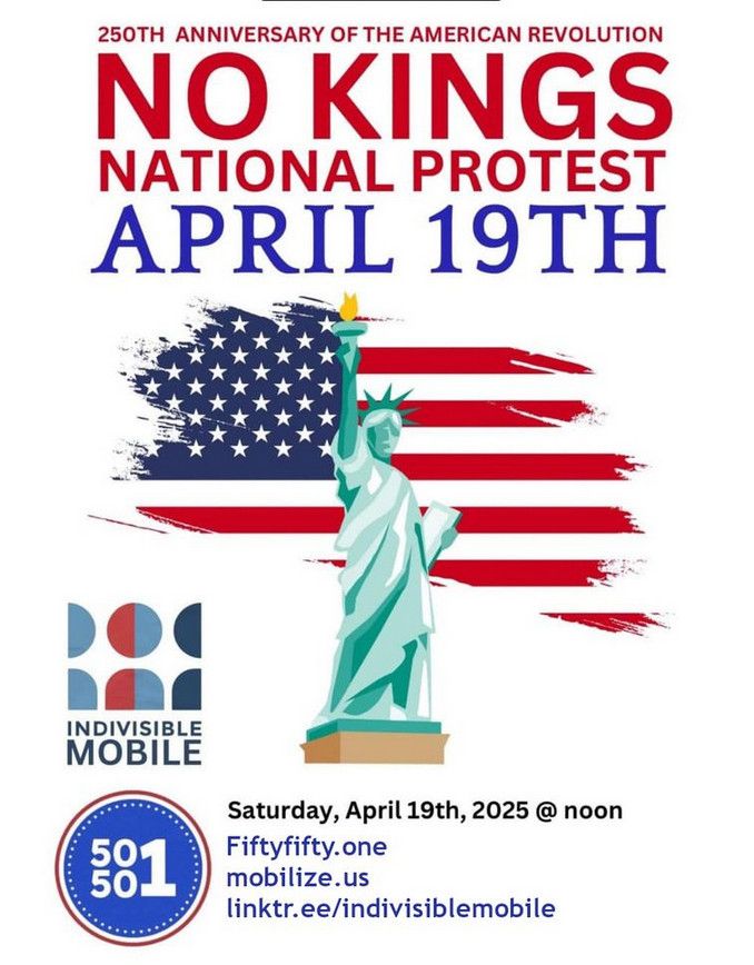 250TH ANNIVERSARY OF THE AMERICAN REVOLUTION
NO KINGS
NATIONAL PROTEST
APRIL 19TH
INDIVISIBLE MOBILE
Saturday, April 19th, 2025 @ noon
Fiftyfifty.one mobilize.us
linktr.ee/indivisiblemobile