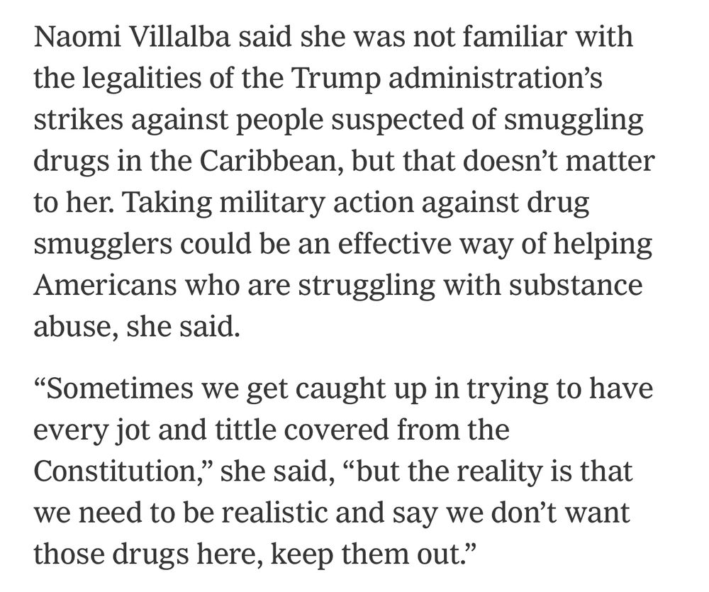 Naomi Villalba said she was not familiar with the legalities of the Trump administration's strikes against people suspected of smuggling drugs in the Caribbean, but that doesn't matter to her. Taking military action against drug smugglers could be an effective way of helping Americans who are struggling with substance abuse, she said.
"Sometimes we get caught up in trying to have every jot and tittle covered from the Constitution," she said, "but the reality is that we need to be realistic and say we don't want those drugs here, keep them out."