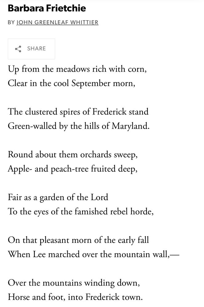 Barbara Frietchie
BY JOHN GREENLEAF WHITTIER

Up from the meadows rich with corn, Clear in the cool September morn,
The clustered spires of Frederick stand Green-walled by the hills of Maryland.
Round about them orchards sweep, Apple- and peach-tree fruited deep,
Fair as a garden of the Lord
To the eyes of the famished rebel horde,
On that pleasant morn of the early fall
When Lee marched over the mountain wall, —
Over the mountains winding down, Horse and foot, into Frederick town.