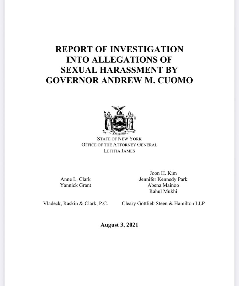 REPORT OF INVESTIGATION
INTO ALLEGATIONS OF SEXUAL HARASSMENT BY
GOVERNOR ANDREW M. CUOMO
raiso
STATE OF NEW YORK
OFFICE OF THE ATTORNEY GENERAL
LETITIA JAMES
Anne L. Clark
Yannick Grant
Vladeck, Raskin & Clark, P.C.
Joon H. Kim
Jennifer Kennedy Park
Abena Mainoo
Rahul Mukhi
Cleary Gottlieb Steen & Hamilton LLP
August 3, 2021