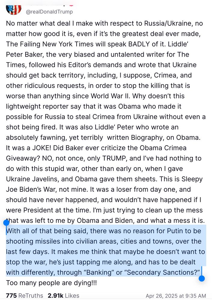 @realDonald Trump
No matter what deal I make with respect to Russia/Ukraine, no matter how good it is, even if it's the greatest deal ever made, The Failing New York Times will speak BADLY of it. Liddle' Peter Baker, the very biased and untalented writer for The Times, followed his Editor's demands and wrote that Ukraine should get back territory, including, I suppose, Crimea, and other ridiculous requests, in order to stop the killing that is worse than anything since World War II. Why doesn't this lightweight reporter say that it was Obama who made it possible for Russia to steal Crimea from Ukraine without even a shot being fired. It was also Liddle' Peter who wrote an absolutely fawning, yet terribly written Biography, on Obama.
It was a JOKE! Did Baker ever criticize the Obama Crimea Giveaway? NO, not once, only TRUMP, and I've had nothing to do with this stupid war, other than early on, when I gave Ukraine Javelins, and Obama gave them sheets. This is Sleepy Joe Biden's War, not mine. It was a loser from day one, and should have never happened, and wouldn't have happened if I were President at the time. I'm just trying to clean up the mess that was left to me by Obama and Biden, and what a mess it is.
With all of that being said, there was no reason for Putin to be shooting missiles into civilian areas, cities and towns, over the last few days. It makes me think that maybe he doesn't want to stop the war, he's just tapping me along, and has to be dealt with differently, through "Banking" or "Secondary Sanctions?" Too many people are dying!!!
775 ReTruths 2.91k Likes
Apr 26, 2025 at 9:35 AM