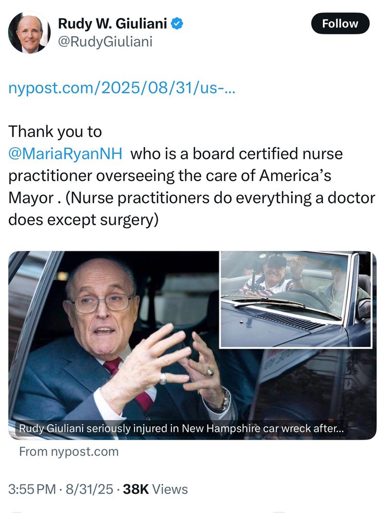 Rudy W. Giuliani & @RudyGiuliani Follow nypost.com/2025/08/31/us-.. Thank you to @MariaRyanNH who is a board certified nurse practitioner overseeing the care of America's Mayor. (Nurse practitioners do everything a doctor does except surgery) Rudy Giuliani seriously injured in New Hampshire car wreck after... From nypost.com 3:55 PM • 8/31/25 • 38K Views