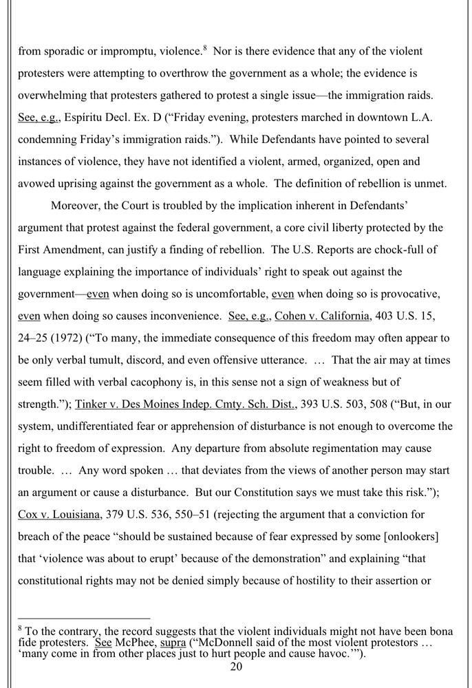 from sporadic or impromptu, violence.® Nor is there evidence that any of the violent protesters were attempting to overthrow the government as a whole; the evidence is overwhelming that protesters gathered to protest a single issue-the immigration raids.
See, e.g., Espiritu Decl. Ex. D ("Friday evening, protesters marched in downtown L.A. condemning Friday's immigration raids."). While Defendants have pointed to several instances of violence, they have not identified a violent, armed, organized, open and avowed uprising against the government as a whole. The definition of rebellion is unmet.
Moreover, the Court is troubled by the implication inherent in Defendants' argument that protest against the federal government, a core civil liberty protected by the First Amendment, can justify a finding of rebellion. The U.S. Reports are chock-full of language explaining the importance of individuals' right to speak out against the government even when doing so is uncomfortable, even when doing so is provocative, even when doing so causes inconvenience. See, e.g., Cohen v. California, 403 U.S. 15, 24-25 (1972) (*To many, the immediate consequence of this freedom may often appear to be only verbal tumult, discord, and even offensive utterance. ... That the air may at times seem filled with verbal cacophony is, in this sense not a sign of weakness but of strength."); Tinker v. Des Moines Indep. Cmty. Sch. Dist., 393 U.S. 503, 508 ("But, in our system, undifferentiated fear or apprehension of disturbance is not enough to overcome the right to freedom of expression. Any departure from absolute regimentation may cause trouble. ... Any word spoken ... that deviates from the views of another person may start an argument or cause a disturbance. But our Constitution says we must take this risk.");
Cox v. Louisiana, 379 U.S. 536, 550-51 (rejecting the argument that a conviction for breach of the peace "should be sustained because of fear expressed by some [onlookers] that 'violence was…