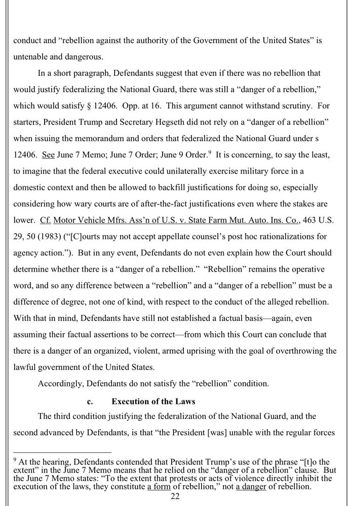 conduct and "rebellion against the authority of the Government of the United States" is untenable and dangerous.
In a short paragraph, Defendants suggest that even if there was no rebellion that
would justify federalizing the National Guard, there was still a "danger of a rebellion," which would satisfy § 12406. Opp. at 16. This argument cannot withstand scrutiny. For starters, President Trump and Secretary Hegseth did not rely on a "danger of a rebellion"
when issuing the memorandum and orders that federalized the National Guard under s
12406. See June 7 Memo; June 7 Order; June 9 Order? It is concerning, to say the least, to imagine that the federal executive could unilaterally exercise military force in a domestic context and then be allowed to backfill justifications for doing so, especially considering how wary courts are of after-the-fact justifications even where the stakes are lower. Cf. Motor Vehicle Mfrs. Ass'n of U.S. v. State Farm Mut. Auto. Ins. Co., 463 U.S. 29, 50 (1983) ("[CJourts may not accept appellate counsel's post hoc rationalizations for agency action."). But in any event, Defendants do not even explain how the Court should determine whether there is a "danger of a rebellion." "Rebellion" remains the operative word, and so any difference between a "rebellion" and a "danger of a rebellion" must be a difference of degree, not one of kind, with respect to the conduct of the alleged rebellion.
With that in mind, Defendants have still not established a factual basis-again, even assuming their factual assertions to be correct-from which this Court can conclude that there is a danger of an organized, violent, armed uprising with the goal of overthrowing the lawful government of the United States.
Accordingly, Defendants do not satisfy the "rebellion" condition.
c.
Execution of the Laws
The third condition justifying the federalization of the National Guard, and the second advanced by Defendants, is that "the President [was] unable with the regular fo…