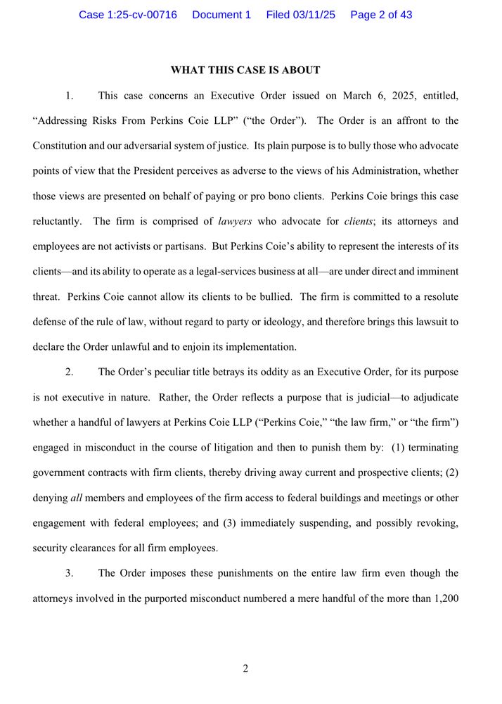 Case 1:25-cv-00716 Document 1 Filed 03/11/25 Page 2 of 43
WHAT THIS CASE IS ABOUT
1. This case concerns an Executive Order issued on March 6, 2025, entitled,
"Addressing Risks From Perkins Coie LLP" ("the Order"). The Order is an affront to the
Constitution and our adversarial system of justice. Its plain purpose is to bully those who advocate
points of view that the President perceives as adverse to the views of his Administration, whether
those views are presented on behalf of paying or pro bono clients. Perkins Coie brings this case
reluctantly. The firm is comprised of lawyers who advocate for clients; its attorneys and
employees are not activists or partisans. But Perkins Coie's ability to represent the interests of its
clients and its ability to operate as a legal-services business at all— are under direct and imminent
threat. Perkins Coie cannot allow its clients to be bullied. The firm is committed to a resolute
defense of the rule of law, without regard to party or ideology, and therefore brings this lawsuit to declare the Order unlawful and to enjoin its implementation.
The Order's peculiar title betrays its oddity as an Executive Order, for its purpose
is not executive in nature. Rather, the Order reflects a purpose that is judicial-to adjudicate
whether a handful of lawyers at Perkins Coie LLP ("Perkins Coie," "the law firm," or "the firm") engaged in misconduct in the course of litigation and then to punish them by: (I) terminating government contracts with firm clients, thereby driving away current and prospective clients; (2)
denying all members and employees of the firm access to federal buildings and meetings or other
engagement with federal employees; and (3) immediately suspending, and possibly revoking, security clearances for all firm employees.
3. The Order imposes these punishments on the entire law firm even though the
attorneys involved in the purported misconduct numbered a mere handful of the more than 1,200
