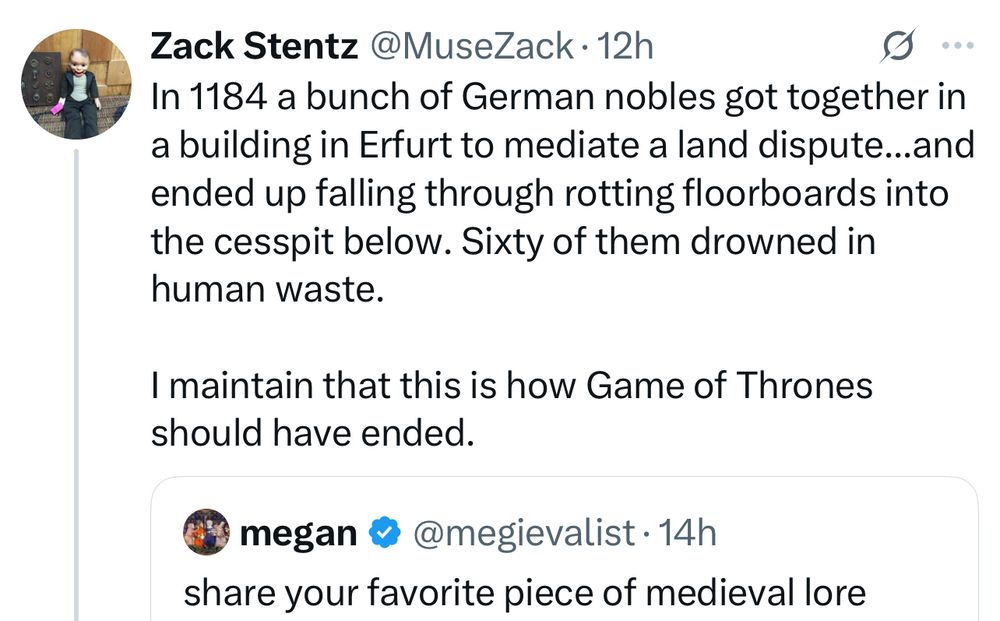 Zack Stentz @MuseZack • 12h
In 1184 a bunch of German nobles got together in a building in Erfurt to mediate a land dispute...and ended up falling through rotting floorboards into the cesspit below. Sixty of them drowned in human waste.
I maintain that this is how Game of Thrones should have ended.
megan • @megievalist • 14h
share your favorite piece of medieval lore