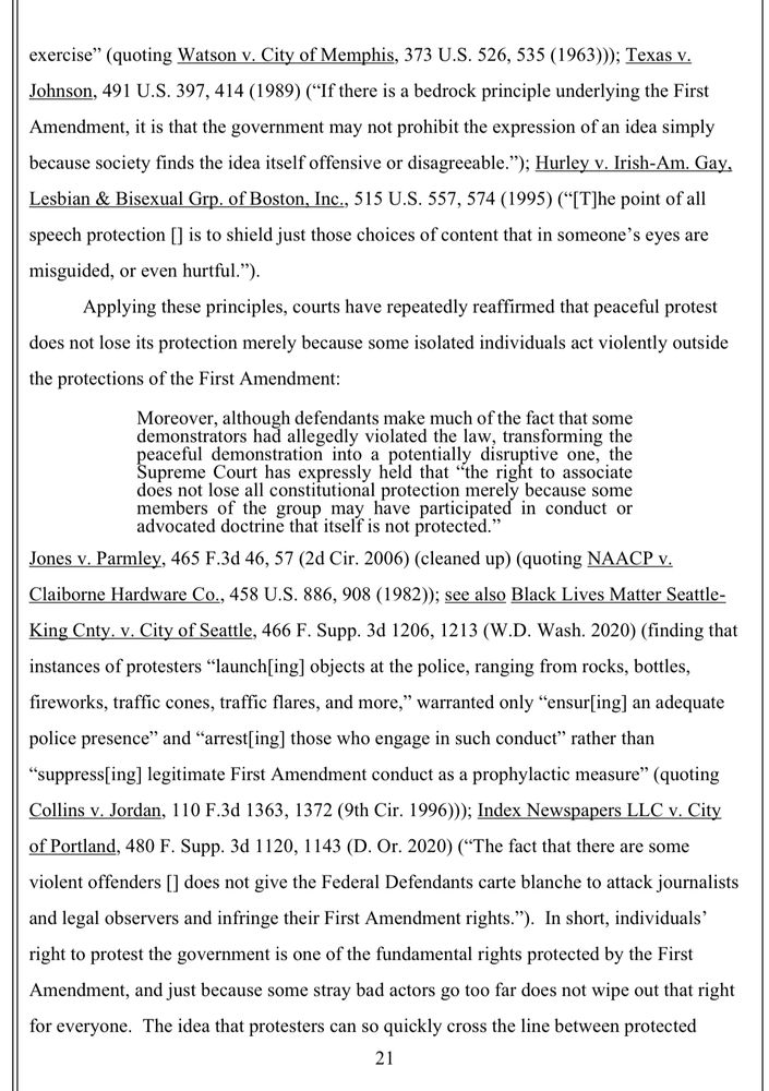 exercise" (quoting Watson v. City of Memphis, 373 U.S. 526, 535 (1963))); Texas v.
Johnson, 491 U.S. 397, 414 (1989) ("If there is a bedrock principle underlying the First Amendment, it is that the government may not prohibit the expression of an idea simply because society finds the idea itself offensive or disagreeable."); Hurley v. Irish-Am. Gay, Lesbian & Bisexual Grp. of Boston, Inc., 515 U.S. 557, 574 (1995) ("[T]he point of all speech protection [] is to shield just those choices of content that in someone's eyes are misguided, or even hurtful.").
Applying these principles, courts have repeatedly reaffirmed that peaceful protest does not lose its protection merely because some isolated individuals act violently outside the protections of the First Amendment:
Moreover, although defendants make much of the fact that some
loes not lose all constitutional protection merely because som members of the group
may have participated in conduct o
advocated doctrine that itself is not protected."
Jones v. Parmley, 465 F.3d 46, 57 (2d Cir. 2006) (cleaned up) (quoting NAACP v.
Claiborne Hardware Co., 458 U.S. 886, 908 (1982)); see also Black Lives Matter Seattle-King Cnty. v. City of Seattle, 466 F. Supp. 3d 1206, 1213 (W.D. Wash. 2020) (finding that instances of protesters "launch[ing] objects at the police, ranging from rocks, bottles, fireworks, traffic cones, traffic flares, and more," warranted only "ensur[ing] an adequate police presence and "arrest[ing] those who engage in such conduct" rather than
"suppress[ing] legitimate First Amendment conduct as a prophylactic measure" (quoting Collins v. Jordan, 110 F.3d 1363, 1372 (9th Cir. 1996))); Index Newspapers LLC v. City of Portland, 480 F. Supp. 3d 1120, 1143 (D. Or. 2020) (*The fact that there are some violent offenders [] does not give the Federal Defendants carte blanche to attack journalists and legal observers and infringe their First Amendment rights."). In short, individuals' right to protest the government is …