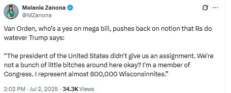 Melanie Zanona
@MZanona
Van Orden, who's a yes on mega bill, pushes back on notion that Rs do watever Trump says:
"The president of the United States didn't give us an assignment. We're not a bunch of little bitches around here okay? I'm a member of Congress. I represent almost 800,000 Wisconsinnites."
2:02 PM Jul 2, 2025
-34.3K Views
