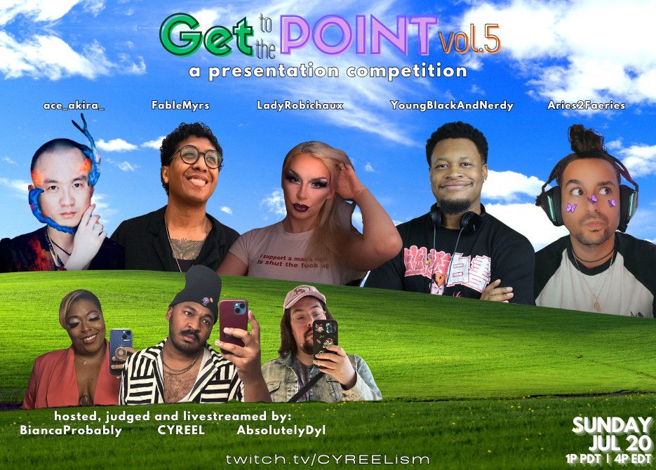 Promotional flyer for an event called 'Get To The Point! a presentation competition'

The flyer names and shows photos of the following participants: Ace_Akira_, FableMyrs, LadyRobichaux, YoungBlackAndNerdy, Aries2Faeries

The flyer and shows photos of the hosts under the header 'hosted, judged and livestreamed by:’ The hosts, judges and livestreamers are BiancaProbably, CYREEL and AbsolutelyDyl

The event occurs on Sunday, July 20 at 1p PST/4p EST at twitch.tv/CYREELism