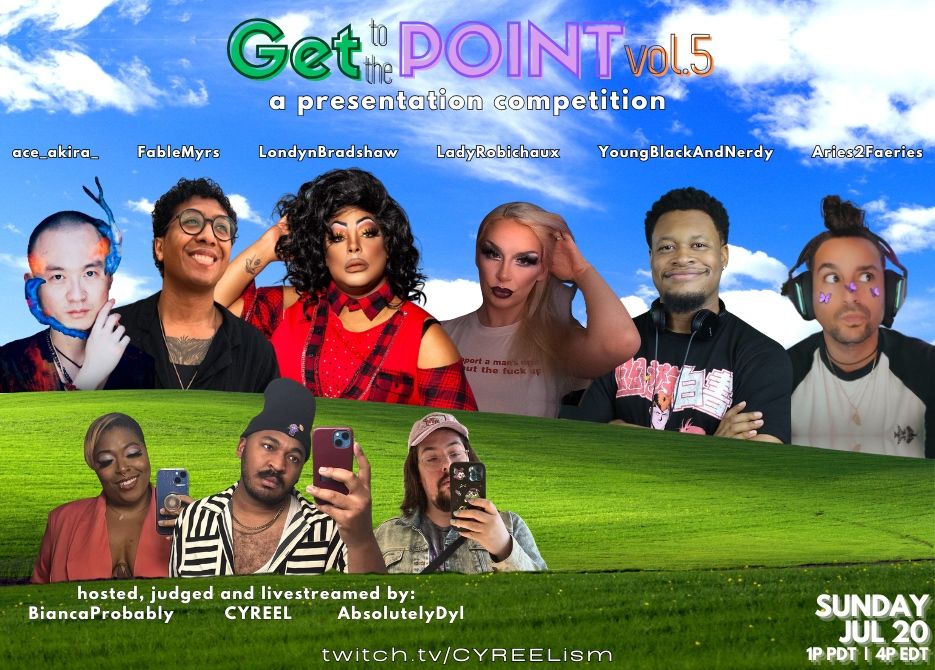 Promotional flyer for an event called 'Get To The Point! a presentation competition'

The flyer names and shows photos of the following participants: Ace_Akira_, FableMyrs, LondynBradshaw, LadyRobichaux, YoungBlackAndNerdy, Aries2Faeries

The flyer and shows photos of the hosts under the header 'hosted, judged and livestreamed by:’ The hosts, judges and livestreamers are BiancaProbably, CYREEL and AbsolutelyDyl

The event occurs on Sunday, July 20 at 1p PST/4p EST at twitch.tv/CYREELism