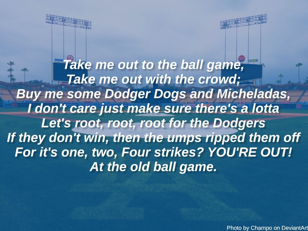 Photo of Dodger Stadium by Champo on DeviantArt with the following words

Take me out to the ball game,
Take me out with the crowd;
Buy me some Dodger Dogs and Micheladas,
I don't care just make sure there's a lotta
Let me root, root, root for the Dodgers
If they don't win, then the umps ripped them off
For it's one, two, Four strikes? YOU'RE OUT
At the old ball game.