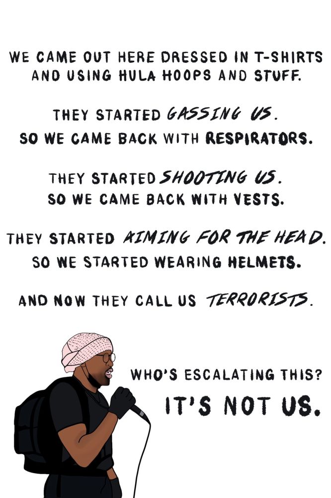 We came out here dressed in t-shirts
and using hula hoops and stuff.

They started GASSING US.
So we came back with respirators,

They started SHOOTING US.
So we came back with vests.

They started AIMING FOR THE HEAD.
So we started wearing helmets.

And now they call us TERRORISTS.

[Drawing of a bearded black man dressed in black pants, t-shirt, and gloves with a black backpack on his back. He's holding a microphone. On his head is a  pink head covering with black dots.]

Who's escalating this?
IT'S NOT US.