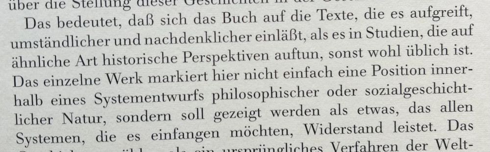 „Das bedeutet, daß sich das Buch auf die Texte, die es aufgreift, umständlicher und nachdenklicher einläßt, als es in Studien, die auf ähnliche Art historische Perspektiven auftun, sonst wohl üblich ist.
Das einzelne Werk markiert hier nicht einfach eine Position innerhalb eines Systementwurfs philosophischer oder sozialgeschicht-licher Natur, sondern soll gezeigt werden als etwas, das allen Systemen, die es einfangen möchten, Widerstand leistet.“