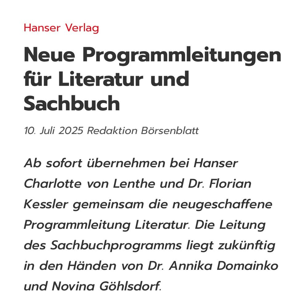 Hanser Verlag
Neue Programmleitungen für Literatur und Sachbuch
10. Juli 2025 Redaktion Börsenblatt
Ab sofort übernehmen bei Hanser Charlotte von Lenthe und Dr. Florian
Kessler gemeinsam die neugeschaffene Programmleitung Literatur. Die Leitung des Sachbuchprogramms liegt zukünftig in den Händen von Dr. Annika Domainko und Novina Göhlsdorf.