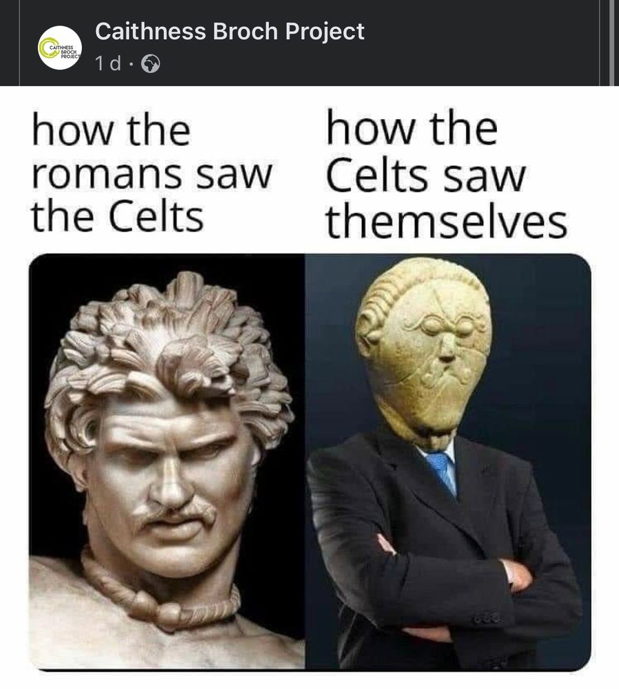 Meme by the Caithness Broch Project with ‘The Dying Gaul’ marble statue with text above that reads ‘how the romans saw the Celts’   next to the stone ‘Mšecké Žehrovice Head’ superimposed on a man’s body wearing a business suit, arms crossed, with text above that reads ‘how the Celts saw themselves.’ The juxtaposition is striking as the Dying Gaul is naturalistic so the man looks handsome and intense, whereas the other image is very cartoon-like and silly with eyes close together and a swirly mustache.