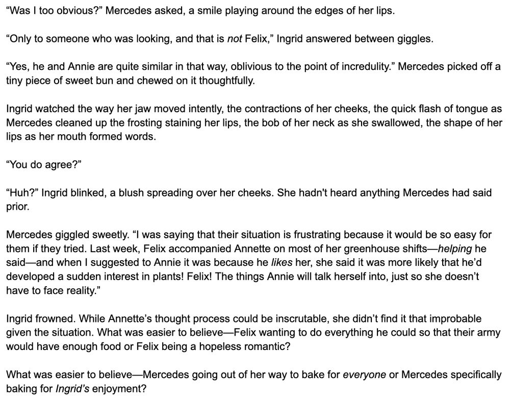 “Was I too obvious?” Mercedes asked, a smile playing around the edges of her lips.

“Only to someone who was looking, and that is not Felix,” Ingrid answered between giggles.

“Yes, he and Annie are quite similar in that way, oblivious to the point of incredulity.” Mercedes picked off a tiny piece of sweet bun and chewed on it thoughtfully.

Ingrid watched the way her jaw moved intently, the contractions of her cheeks, the quick flash of tongue as Mercedes cleaned up the frosting staining her lips, the bob of her neck as she swallowed, the shape of her lips as her mouth formed words.

“You do agree?”

“Huh?” Ingrid blinked, a blush spreading over her cheeks. She hadn't heard anything Mercedes had said prior.

Mercedes giggled sweetly. “I was saying that their situation is frustrating because it would be so easy for them if they tried. Last week, Felix accompanied Annette on most of her greenhouse shifts—helping he said—and when I suggested to Annie it was because he likes her, she said it was more likely that he’d developed a sudden interest in plants! Felix! The things Annie will talk herself into, just so she doesn’t have to face reality.”

Ingrid frowned. While Annette’s thought process could be inscrutable, she didn’t find it that improbable given the situation. What was easier to believe—Felix wanting to do everything he could so that their army would have enough food or Felix being a hopeless romantic? 

What was easier to believe—Mercedes going out of her way to bake for everyone or Mercedes specifically baking for Ingrid’s enjoyment?
