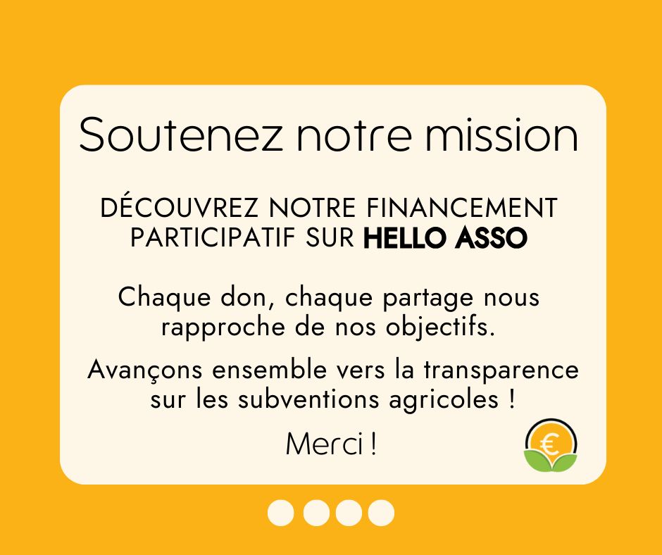 Soutenez notre mission
Découvrez notre financement participatif sur HELLO ASSO
Chaque don, chaque partage nous rapproche de nos  objectifs.
Avançons ensemble vers la transparence sur les subventions agricoles ! 
Merci !