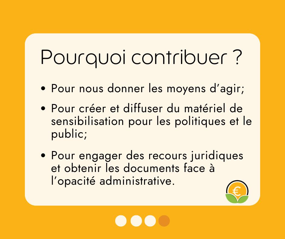 Pourquoi contribuer ?
- Pour nous donner les moyens d'agir ; 
- Pour créer et diffuser du matériel de sensibilisation pour les politiques et le public ;
- Pour engager des recours juridiques et obtenir les documents face à l'opacité administrative.