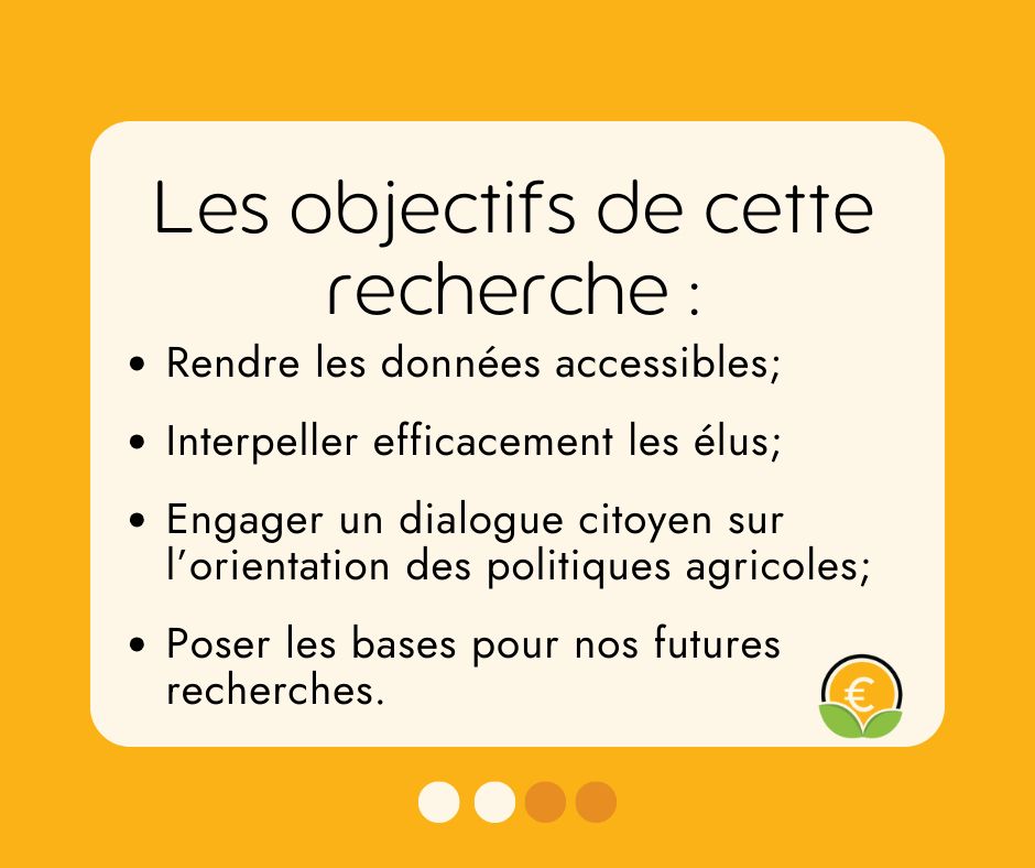 Les objectifs de cette recherche : 
- rendre les données accessibles ; 
- Interpeller efficacement les élus ;
- Engager un dilogue citoyen sur l'orientation des politiques agricoles ; 
- Poser les bases pour nos futures recherches.