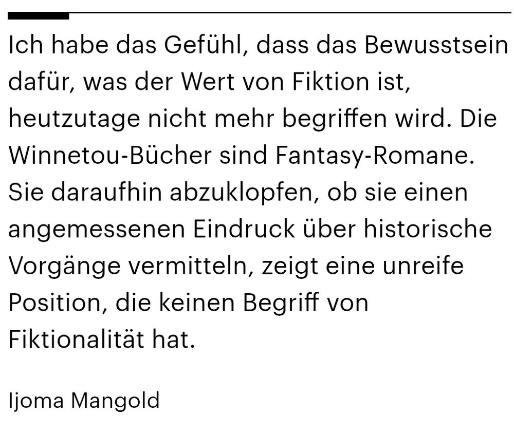 Zitat von Ijoma Mangold: Ich habe das Gefühl, dass das Bewusstsein dafür, was der Wert von Fiktion ist, heutzutage nicht mehr begriffen wird. Die Winnetou-Bücher sind Fantasy-Romane. Sie daraufhin abzuklopfen, ob sie einen angemessenen Eindruck über historische Vorgänge vermitteln, zeigt eine unreife Position, die keinen Begriff von Fiktionalität hat.