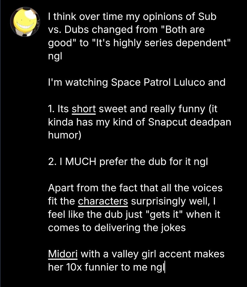 I think over time my opinions of Sub vs. Dubs changed from "Both are good" to "It's highly series dependent" ngl

I'm watching Space Patrol Luluco and 

1. Its short sweet and really funny (it kinda has my kind of Snapcut deadpan humor)

2. I MUCH prefer the dub for it ngl

Apart from the fact that all the voices fit the characters surprisingly well, I feel like the dub just "gets it" when it comes to delivering the jokes

Midori with a valley girl accent makes her 10x funnier to me ngl


