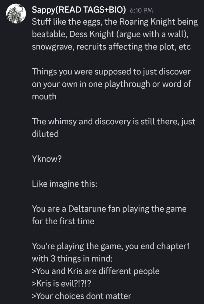 Stuff like the eggs, the Roaring Knight being beatable, Dess Knight (argue with a wall), snowgrave, recruits affecting the plot, etc

Things you were supposed to just discover on your own in one playthrough or word of mouth

The whimsy and discovery is still there, just diluted 

Yknow?

Like imagine this:

You are a Deltarune fan playing the game for the first time

You're playing the game, you end chapter1 with 3 things in mind:
>You and Kris are different people
>Kris is evil?!?!?
>Your choices dont matter 

