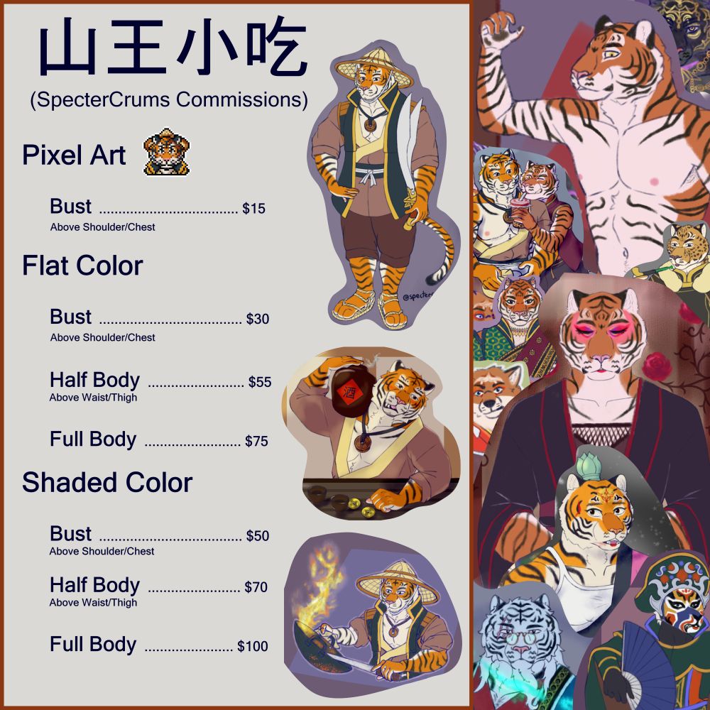 A menu for 山王小吃, showcasing a collage of various anthropormorphic tiger people, cat people, fox people, etc. The menu reads

山王小吃
(SpecterCrums Commissions)

Pixel Art

Bust: $15 (Above Shoulder/Chest)

Flat Color

Bust: $30  (Above Shoulder/Chest)  

Half Body: $55 (Above Waist/Thighs) 

Fullbody: $75 

Shaded Color

Bust: $50  (Above Shoulder/Chest)  

Half Body: $70  (Above Waist/Thighs)   

Full Body: $100