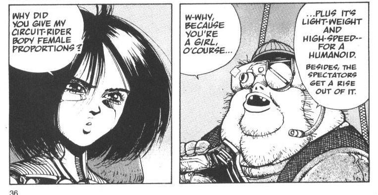 alita (who has at this point in the story become a cyborg 'motorball' fighting racer, basically an athelete) is asking her doctor/mechanic "why did you give my circuit-rider body female proportions?"

her doc/mechanic: "w-why, because you're a GIRL, o'course...
...plus it's light-weight and high-speed for a humanoid. besides, the spectators get a rise out of it."
