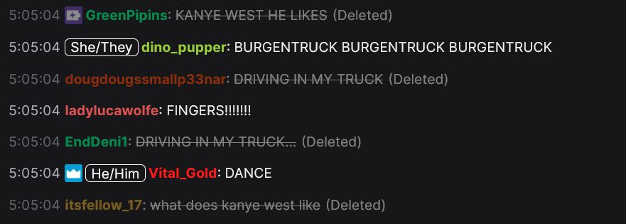 5:05:04 GreenPipins: KANYE WEST HE LIKES (Deleted)
5:05:04 She/They dino_pupper: BURGENTRUCK BURGENTRUCK BURGENTRUCK
5:05:04 dougdougssmallp33nar: DRIVING IN MY TRUCK (Deleted)
5:05:04 ladylucawolfe: FINGERS!!!!!!!!
5:05:04 EndDeni1: DRIVING IN MY TRUCK... (Deleted)
5:05:04 He/Him Vital_Gold: DANCE
5:05:04 itsfellow_17: what does kanye west like (Deleted)