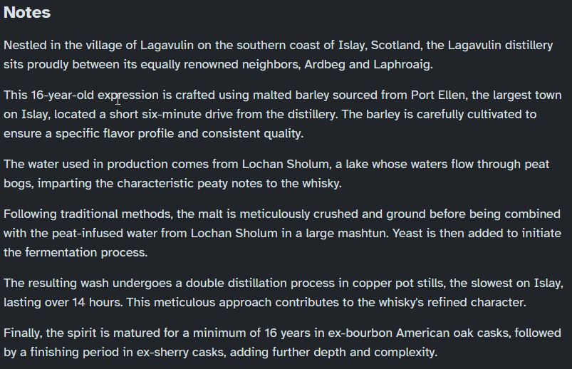 Notes

Nestled in the village of Lagavulin on the southern coast of Islay, Scotland, the Lagavulin distillery sits proudly between its equally renowned neighbors, Ardbeg and Laphroaig.

This 16-year-old expression is crafted using malted barley sourced from Port Ellen, the largest town on Islay, located a short six-minute drive from the distillery. The barley is carefully cultivated to ensure a specific flavor profile and consistent quality.

The water used in production comes from Lochan Sholum, a lake whose waters flow through peat bogs, imparting the characteristic peaty notes to the whisky.

Following traditional methods, the malt is meticulously crushed and ground before being combined with the peat-infused water from Lochan Sholum in a large mashtun. Yeast is then added to initiate the fermentation process.

The resulting wash undergoes a double distillation process in copper pot stills, the slowest on Islay, lasting over 14 hours. This meticulous approach contributes to the whisky's refined character. 

Finally, the spirit is matured for a minimum of 16 years in ex-bourbon American oak casks, followed by a finishing period in ex-sherry casks, adding further depth and complexity.