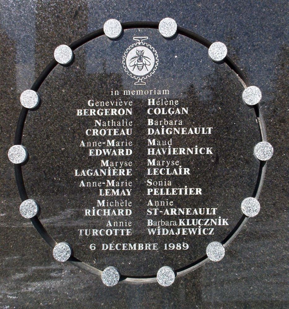 A memorial carrying the names of the women murdered on December 6th, 1989:

Geneviève Bergeron (born 1968; aged 21), civil engineering student
Hélène Colgan (born 1966; aged 23), mechanical engineering student
Nathalie Croteau (born 1966; aged 23), mechanical engineering student
Barbara Daigneault (born 1967; aged 22), mechanical engineering student
Anne-Marie Edward (born 1968; aged 21), chemical engineering student
Maud Haviernick (born 1960; aged 29), materials engineering student
Maryse Laganière (born 1964; aged 25), budget clerk in the École Polytechnique's finance department
Maryse Leclair (born 1966; aged 23), materials engineering student
Anne-Marie Lemay (born 1967; aged 22), mechanical engineering student
Sonia Pelletier (born 1961; aged 28), mechanical engineering student
Michèle Richard (born 1968; aged 21), materials engineering student
Annie St-Arneault (born 1966; aged 23), mechanical engineering student
Annie Turcotte (born 1969; aged 20), materials engineering student
Barbara Klucznik-Widajewicz (born 1958; aged 31), nursing student
