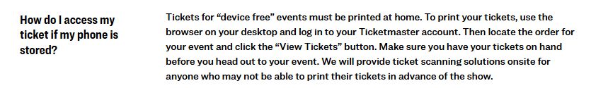 How do I access my ticket if my phone is stored? Tickets for “device free” events must be printed at home. To print your tickets, use the browser on your desktop and log in to your Ticketmaster account. Then locate the order for your event and click the “View Tickets” button. Make sure you have your tickets on hand before you head out to your event.​ We will provide ticket scanning solutions onsite for anyone who may not be able to print their tickets in advance of the show.