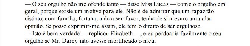 — O seu orgulho não me ofende tanto — disse Miss Lucas — como o orgulho em
geral, porque existe um motivo para ele. Não é de admirar que um rapaz tão
distinto, com família, fortuna, tudo a seu favor, tenha de si mesmo uma alta
opinião. Se posso exprimir-me assim, ele tem o direito de ser orgulhoso.
— Isto é bem verdade — replicou Elizabeth —, e eu perdoaria facilmente o seu
orgulho se Mr. Darcy não tivesse mortificado o meu.