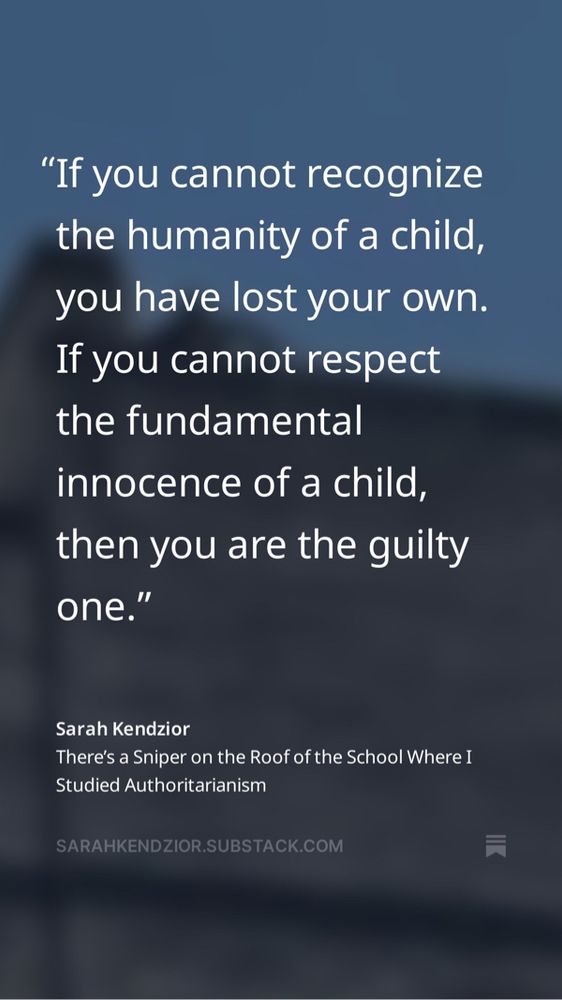 If you cannot recognize the humanity of a child, you have lost your own. If you cannot respect the fundamental innocence of a child, then you are the guilty one. 

Sarahkendzior.substack.com 