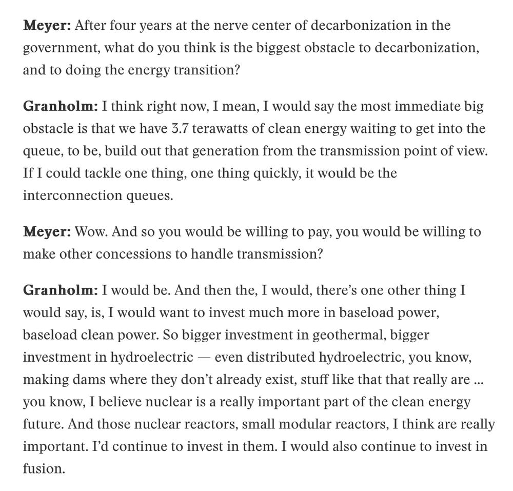 Meyer: After four years at the nerve center of decarbonization in the government, what do you think is the biggest obstacle to decarbonization, and to doing the energy transition?

Granholm: I think right now, I mean, I would say the most immediate big obstacle is that we have 3.7 terawatts of clean energy waiting to get into the queue, to be, build out that generation from the transmission point of view. If I could tackle one thing, one thing quickly, it would be the interconnection queues.

Meyer: Wow. And so you would be willing to pay, you would be willing to make other concessions to handle transmission?

Granholm: I would be. And then the, I would, there’s one other thing I would say, is, I would want to invest much more in baseload power, baseload clean power. So bigger investment in geothermal, bigger investment in hydroelectric — even distributed hydroelectric, you know, making dams where they don’t already exist, stuff like that that really are … you know, I believe nuclear is a really important part of the clean energy future. And those nuclear reactors, small modular reactors, I think are really important. I’d continue to invest in them. I would also continue to invest in fusion.