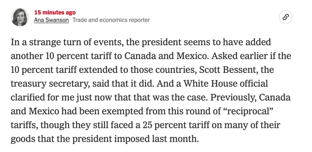 In a strange turn of events, the president seems to have added another 10 percent tariff to Canada and Mexico. Asked earlier if the 10 percent tariff extended to those countries, Scott Bessent, the treasury secretary, said that it did. And a White House official clarified for me just now that that was the case. Previously, Canada and Mexico had been exempted from this round of “reciprocal” tariffs, though they still faced a 25 percent tariff on many of their goods that the president imposed last month.