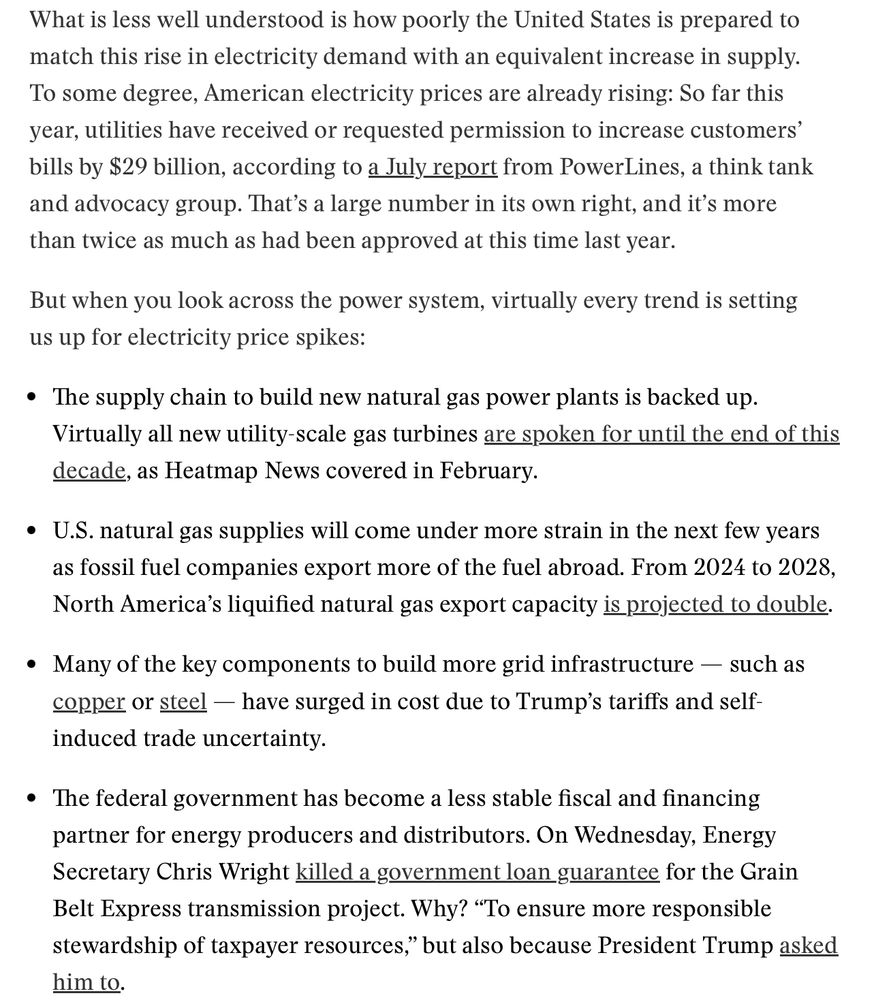What is less well understood is how poorly the United States is prepared to match this rise in electricity demand with an equivalent increase in supply. To some degree, American electricity prices are already rising: So far this year, utilities have received or requested permission to increase customers’ bills by $29 billion, according to a July report from PowerLines, a think tank and advocacy group. That’s a large number in its own right, and it’s more than twice as much as had been approved at this time last year.

But when you look across the power system, virtually every trend is setting us up for electricity price spikes:

The supply chain to build new natural gas power plants is backed up. Virtually all new utility-scale gas turbines are spoken for until the end of this decade, as Heatmap News covered in February.
U.S. natural gas supplies will come under more strain in the next few years as fossil fuel companies export more of the fuel abroad. From 2024 to 2028, North America’s liquified natural gas export capacity is projected to double.
Many of the key components to build more grid infrastructure — such as copper or steel — have surged in cost due to Trump’s tariffs and self-induced trade uncertainty.
The federal government has become a less stable fiscal and financing partner for energy producers and distributors. On Wednesday, Energy Secretary Chris Wright killed a government loan guarantee for the Grain Belt Express transmission project. Why? “To ensure more responsible stewardship of taxpayer resources,” but also because President Trump asked him to.
