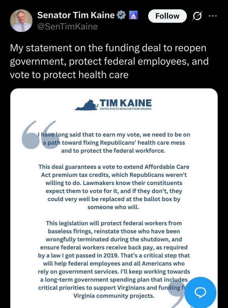 Senator Tim Kaine

@SenTimKaine

Follow

...

My statement on the funding deal to reopen government, protect federal employees, and vote to protect health care

UNITED STATES SENATOR FROM VIRGINIA

I have long said that to earn my vote, we need to be on a path toward fixing Republicans' health care mess and to protect the federal workforce.

This deal guarantees a vote to extend Affordable Care Act premium tax credits, which Republicans weren't willing to do. Lawmakers know their constituents expect them to vote for it, and if they don't, they could very well be replaced at the ballot box by someone who will.

This legislation will protect federal workers from baseless firings, reinstate those who have been wrongfully terminated during the shutdown, and ensure federal workers receive back pay, as required by a law I got passed in 2019. That's a critical step that will help federal employees and all Americans who rely on government services. I'll keep working towards a long-term government spending plan that includes critical priorities to support Virginians and funding fo Virginia community projects.