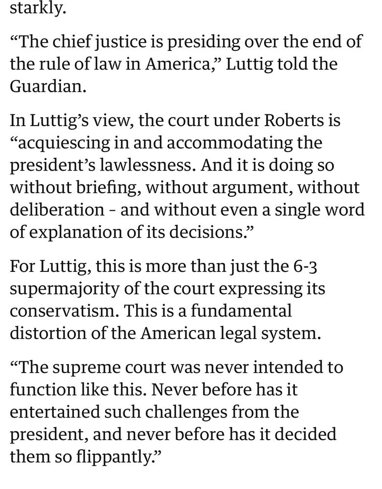 “The chief justice is presiding over the end of the rule of law in America,” Luttig told the Guardian. In Luttig’s view, the court under Roberts is “acquiescing in and accommodating the president’s lawlessness. And it is doing so without briefing, without argument, without deliberation – and without even a single word of explanation of its decisions.” For Luttig, this is more than just the 6-3 supermajority of the court expressing its conservatism. This is a fundamental distortion of the American legal system.