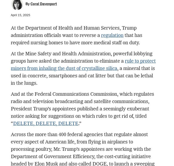 At the Department of Health and Human Services, Trump administration officials want to reverse a regulation that has required nursing homes to have more medical staff on duty.
At the Mine Safety and Health Administration, powerful lobbying groups have asked the administration to eliminate a rule to protect miners from inhaling the dust of crystalline silica, a mineral that is used in concrete, smartphones and cat litter but that can be lethal in the lungs.
And at the Federal Communications Commission, which regulates radio and television broadcasting and satellite communications, President Trump's appointees published a seemingly exuberant notice asking for suggestions on which rules to get rid of, titled
"DELETE, DELETE, DELETE."
Across the more than 400 federal agencies that regulate almost every aspect of American life, from flying in airplanes to processing poultry, Mr. Trump's appointees are working with the Department of Government Efficiency, the cost-cutting initiative headed bv Elon Musk and also called DOGE. to launch a sweeping…