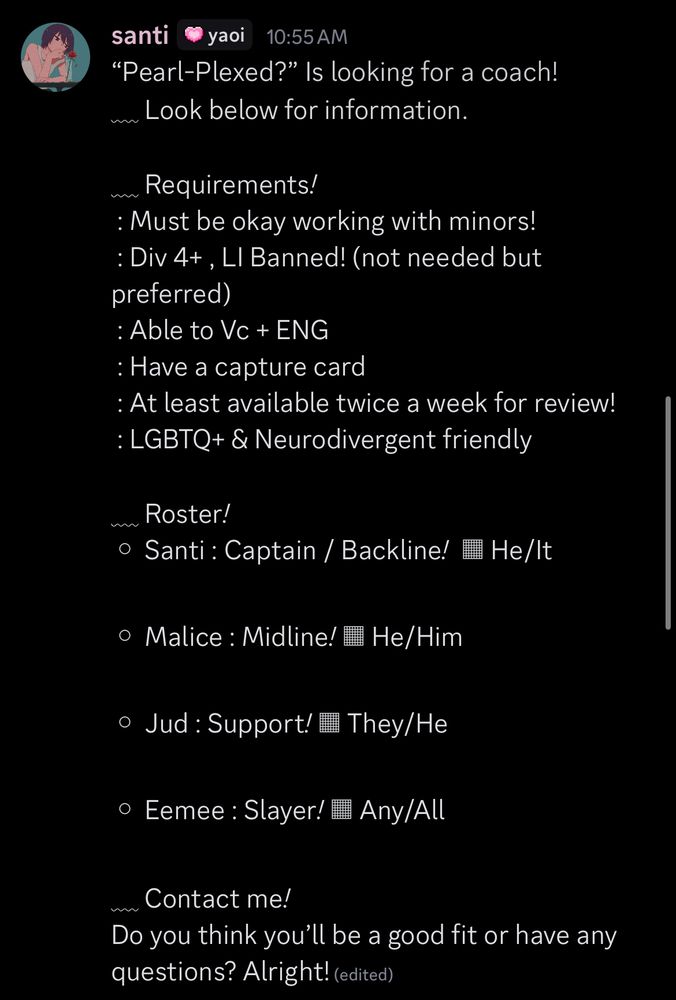 “Pearl-Plexed?” Is looking for a coach!
﹏ Look below for information.

﹏ Requirements*!*
 : Must be okay working with minors!
 : Div 4+ , LI Banned! (not needed but preferred) 
 : Able to Vc + ENG
 : Have a capture card 
 : At least available twice a week for review!
 : LGBTQ+ & Neurodivergent friendly

﹏ Roster*!*
◦ Santi : Captain / Backline*!*  ▦ He/It

◦ Malice : Midline*!* ▦ He/Him

◦ Jud : Support*!* ▦ They/He

◦ Eemee : Slayer*!* ▦ Any/All

﹏ Contact me*!*
Do you think you’ll be a good fit or have any questions? Alright! Contact @_sangoes